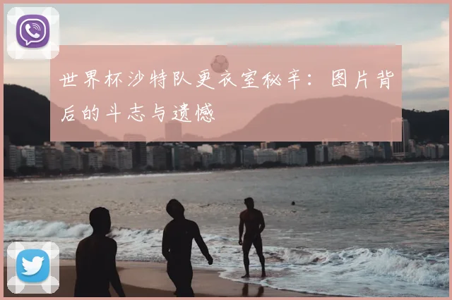 世界杯沙特队更衣室秘辛：图片背后的斗志与遗憾