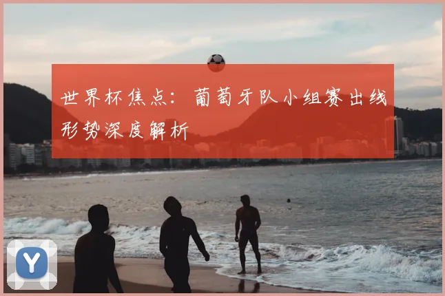 世界杯焦点：葡萄牙队小组赛出线形势深度解析