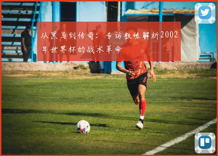 从黑马到传奇：专访教练解析2002年世界杯的战术革命