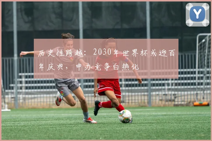历史性跨越:2030年世界杯或迎百年庆典,申办竞争白热化