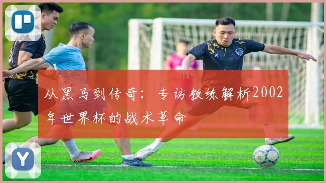 从黑马到传奇：专访教练解析2002年世界杯的战术革命