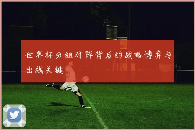 世界杯分组对阵背后的战略博弈与出线关键